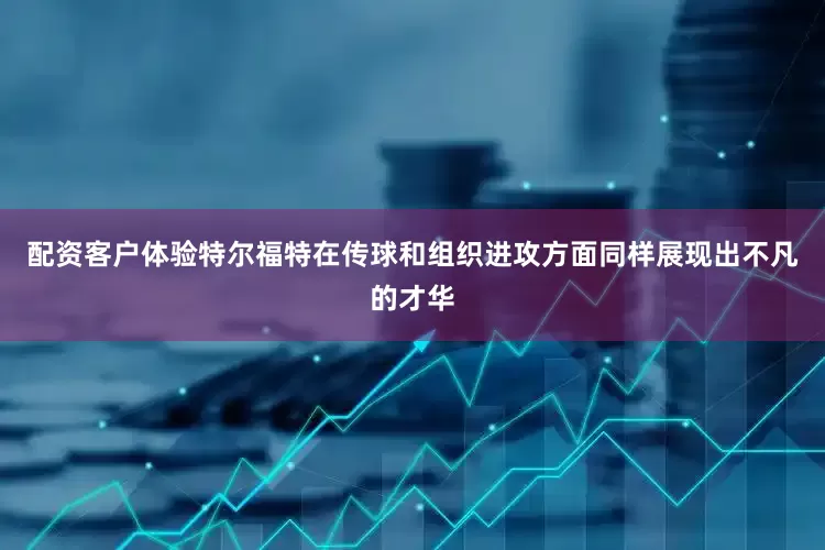 配资客户体验特尔福特在传球和组织进攻方面同样展现出不凡的才华