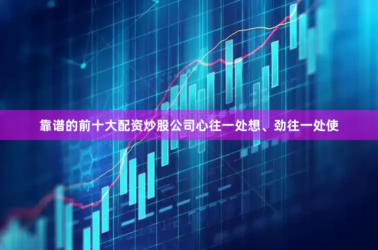 靠谱的前十大配资炒股公司心往一处想、劲往一处使