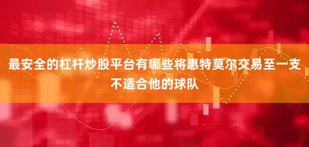 最安全的杠杆炒股平台有哪些将惠特莫尔交易至一支不适合他的球队