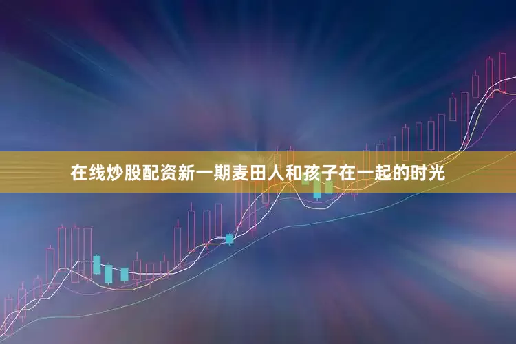 在线炒股配资新一期麦田人和孩子在一起的时光