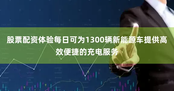 股票配资体验每日可为1300辆新能源车提供高效便捷的充电服务